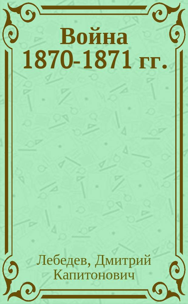 Война 1870-1871 гг. : Лекции Ген. штаба полк. Д. Лебедева, чит. в ст. кл. Николаев. воен. акад. в 1913-14 учеб. г
