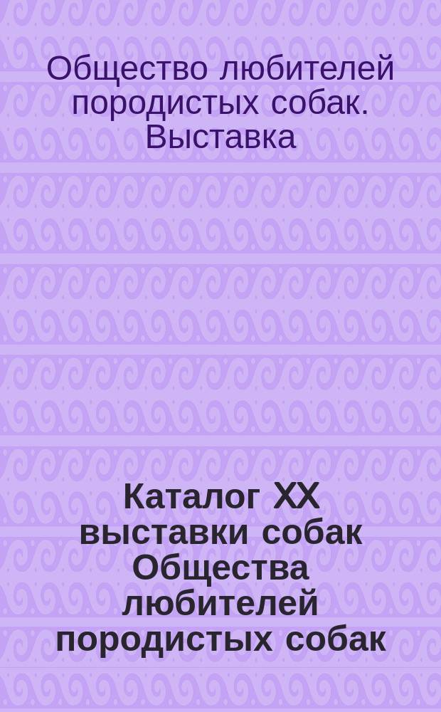 Каталог XX выставки собак Общества любителей породистых собак (основ. в 1886 году)... с 13 по 17 марта 1914 г.