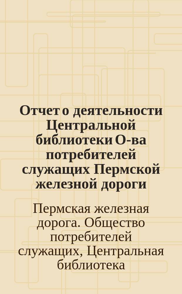 Отчет о деятельности Центральной библиотеки О-ва потребителей служащих Пермской железной дороги... : (Основана в 1879 г.)