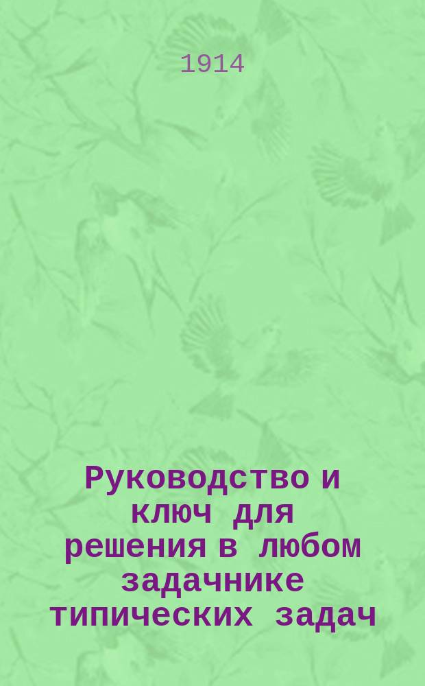 Руководство и ключ для решения в любом задачнике типических задач: a) на целые числа, b) на простые дроби, c) на десятичные дроби... : С пример. решениями, продроб. ответами и с задачами для самостоят. решения на каждый тип : Необходимое пособие для каждого ученика сред. и низших учеб. заведений