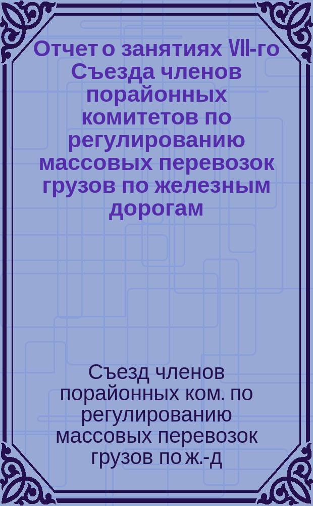 Отчет о занятиях VII-го Съезда членов порайонных комитетов по регулированию массовых перевозок грузов по железным дорогам, состоявшегося в С.-Петербурге 25-28 ноября 1913 года : Т. 1