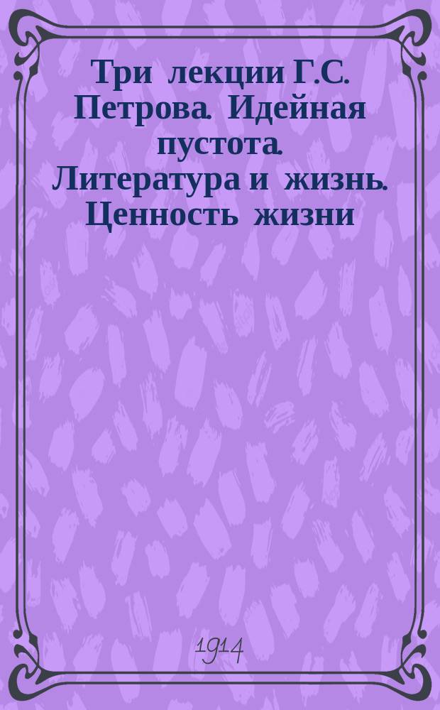 Три лекции Г.С. Петрова. [Идейная пустота. Литература и жизнь. Ценность жизни : Впечатления от лекций... : (С прил. биогр. очерка)