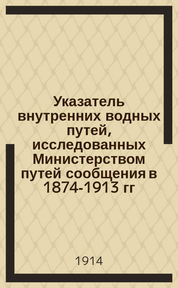 ... Указатель внутренних водных путей, исследованных Министерством путей сообщения в 1874-1913 гг.