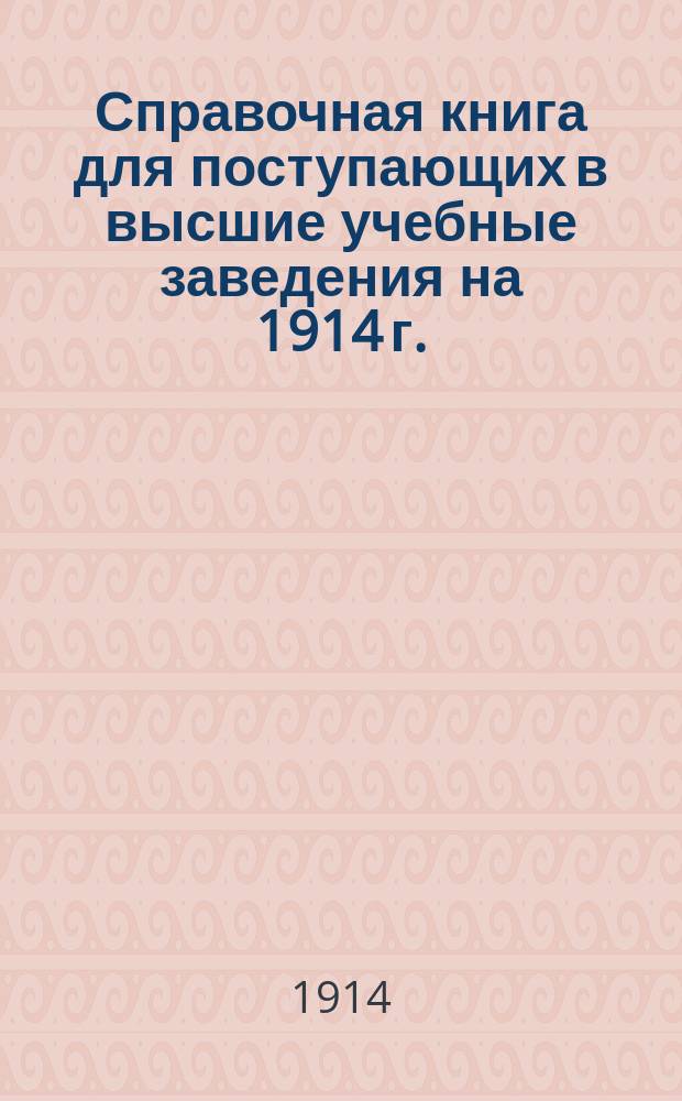 Справочная книга для поступающих в высшие учебные заведения на 1914 г. : Год изд. 9