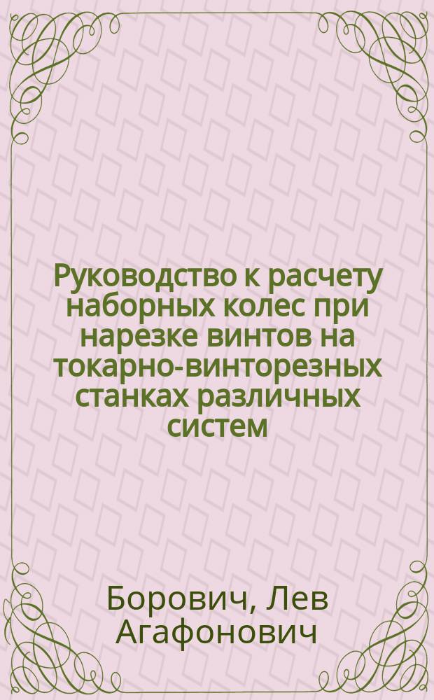 ... Руководство к расчету наборных колес при нарезке винтов на токарно-винторезных станках различных систем, а также при нарезке шестерен на зуборезных машинах и при задней заточке фрез : С 30 табл. и 12 рис. в тексте