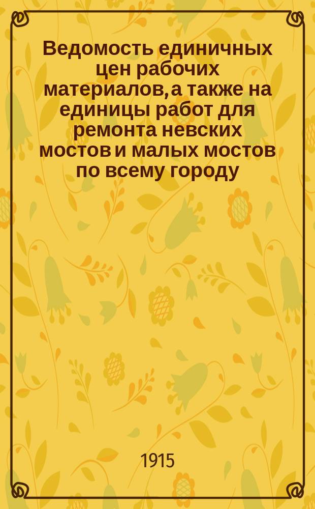 Ведомость единичных цен рабочих материалов, а также на единицы работ для ремонта невских мостов и малых мостов по всему городу : (цены на рабочие силы и материал приняты из ведомости цен на 1915 г.)