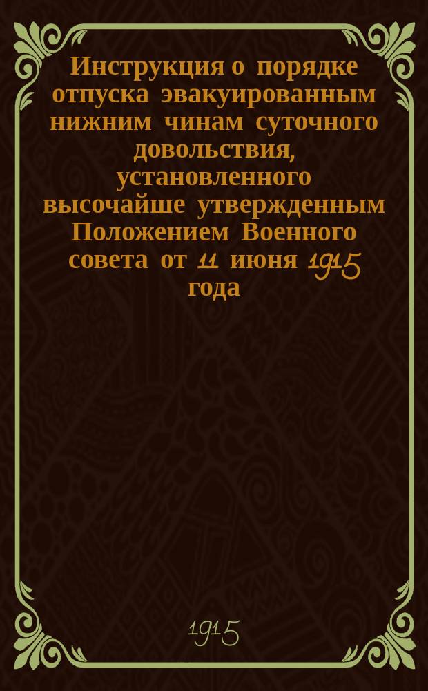 Инструкция о порядке отпуска эвакуированным нижним чинам суточного довольствия, установленного высочайше утвержденным Положением Военного совета от 11 июня 1915 года, а равно о ведении счетоводства и отчетности по расходам на выдачу означенного суточного довольствия : (Сост. на основании отд. III высочайше утв. 14 июля 1915 г. Положения Совета Министров) : Утв. Воен. М-вом 15 июля 1915 г. : С прил.