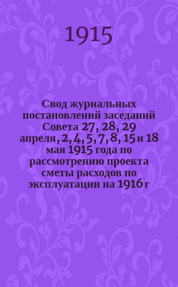 Свод журнальных постановлений заседаний Совета 27, 28, 29 апреля, 2, 4, 5, 7, 8, 15 и 18 мая 1915 года по рассмотрению проекта сметы расходов по эксплуатации на 1916 г.