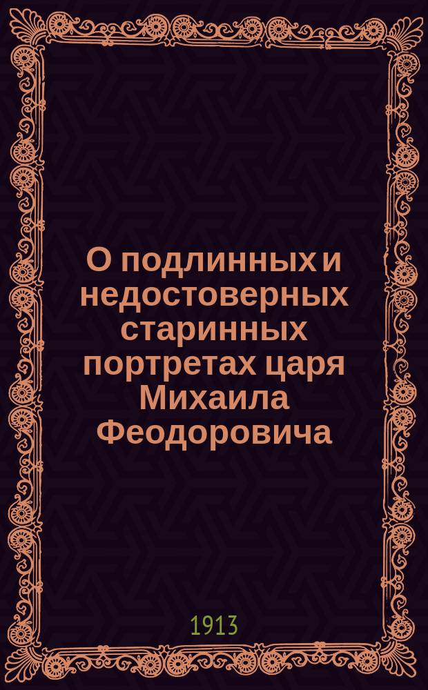 О подлинных и недостоверных старинных портретах царя Михаила Феодоровича (XVII-XVIII столетий) : Докл., чит. ... в О-ве археологии, истории и этнографии при Казан. ун-те 25 нояб. 1912 г. с демонстрированием всех описанных в нем портретов