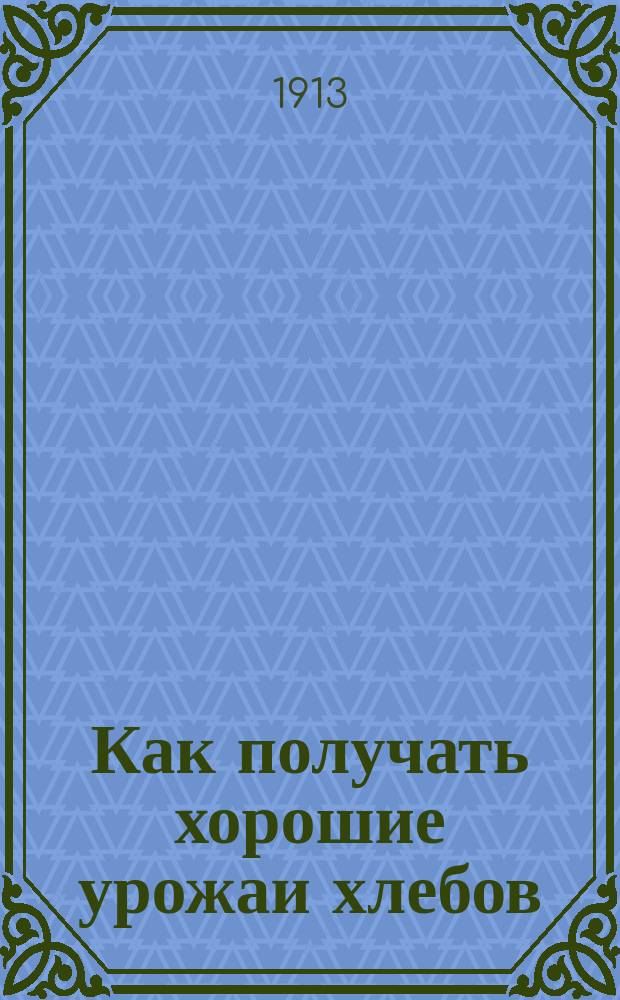 Как получать хорошие урожаи хлебов : Общедоступ. основ. правила для земледельца юж. России