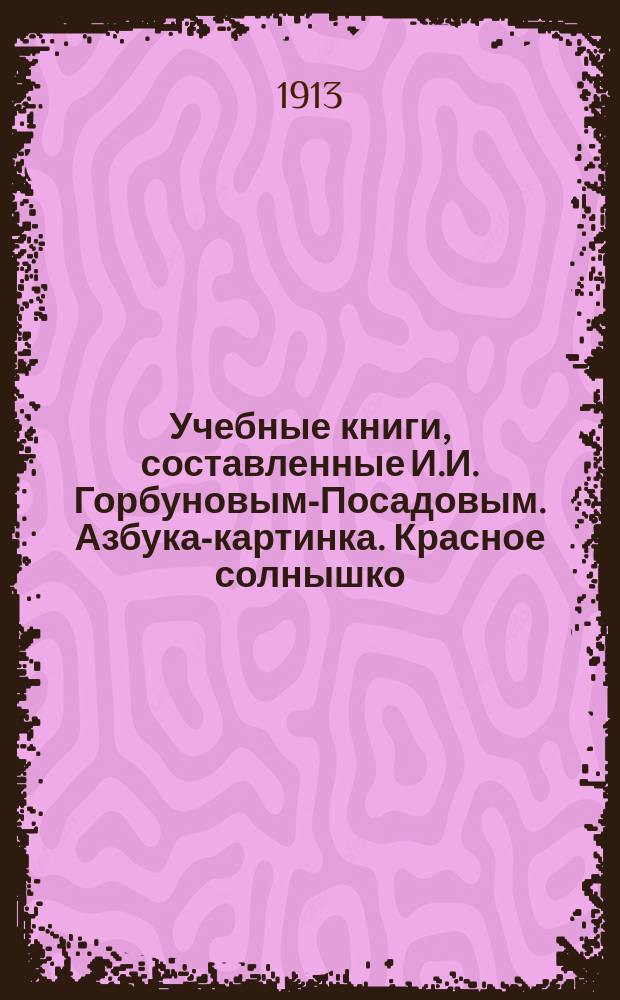 Учебные книги, составленные И.И. Горбуновым-Посадовым. Азбука-картинка. Красное солнышко. Ясная звездочка. Золотые колосья. Малым ребятам. Кругом света. Друг животных : Библиогр. указ.