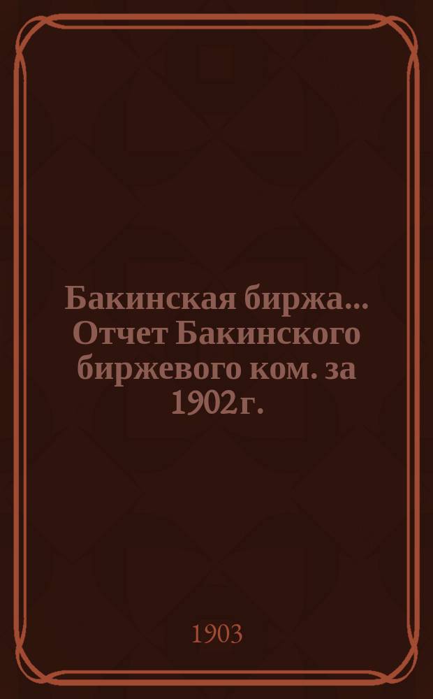 Бакинская биржа... Отчет Бакинского биржевого ком. за 1902 г.
