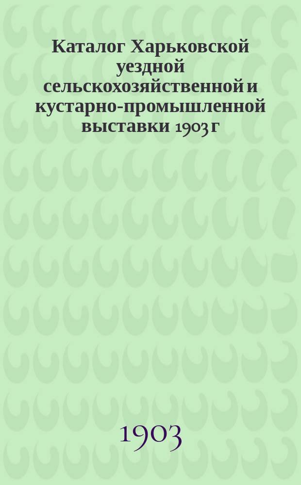 Каталог Харьковской уездной сельскохозяйственной и кустарно-промышленной выставки 1903 г.