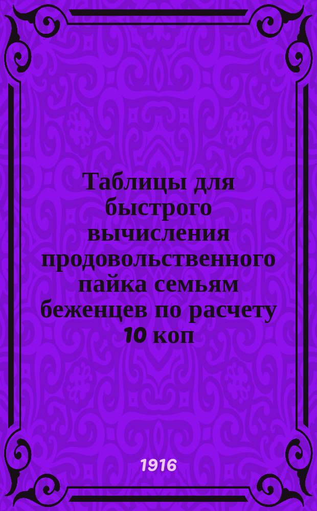 Таблицы для быстрого вычисления продовольственного пайка семьям беженцев по расчету 10 коп. на детей до 5 лет (включительно) и 20 коп. на взрослых и детей свыше этого возраста в сутки : Руководство для губ., уезд. и волост. ком. и др. орг. по устройству беженцев