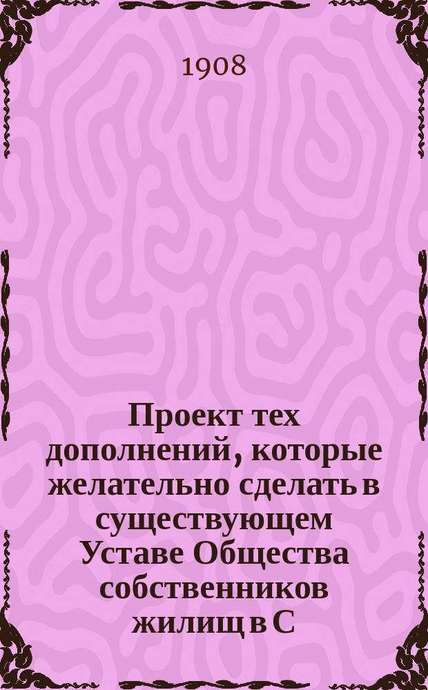 Проект тех дополнений, которые желательно сделать в существующем Уставе Общества собственников жилищ в С.-Петербурге, утвержденном Министерством внутренних дел 28 ноября 1902 года