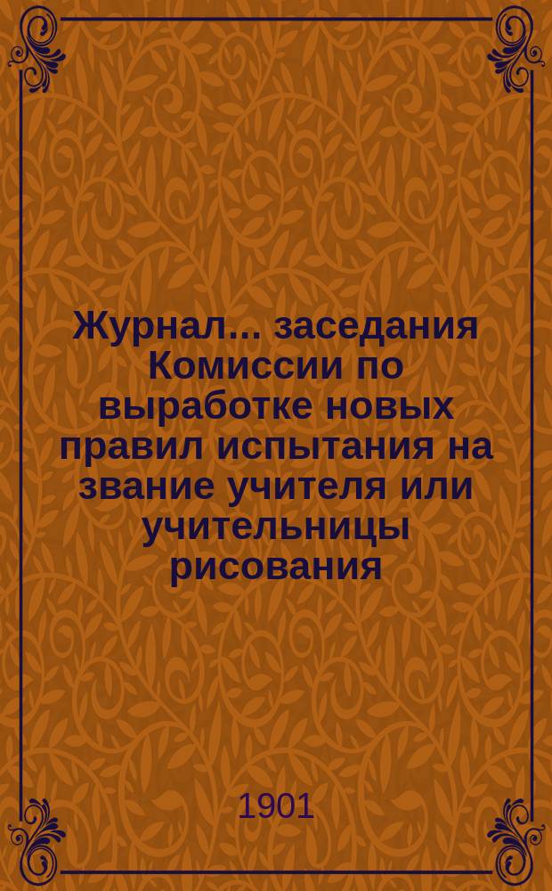 Журнал ... заседания Комиссии по выработке новых правил испытания на звание учителя или учительницы рисования : [С прил. ... первого 11 апреля 1901 года