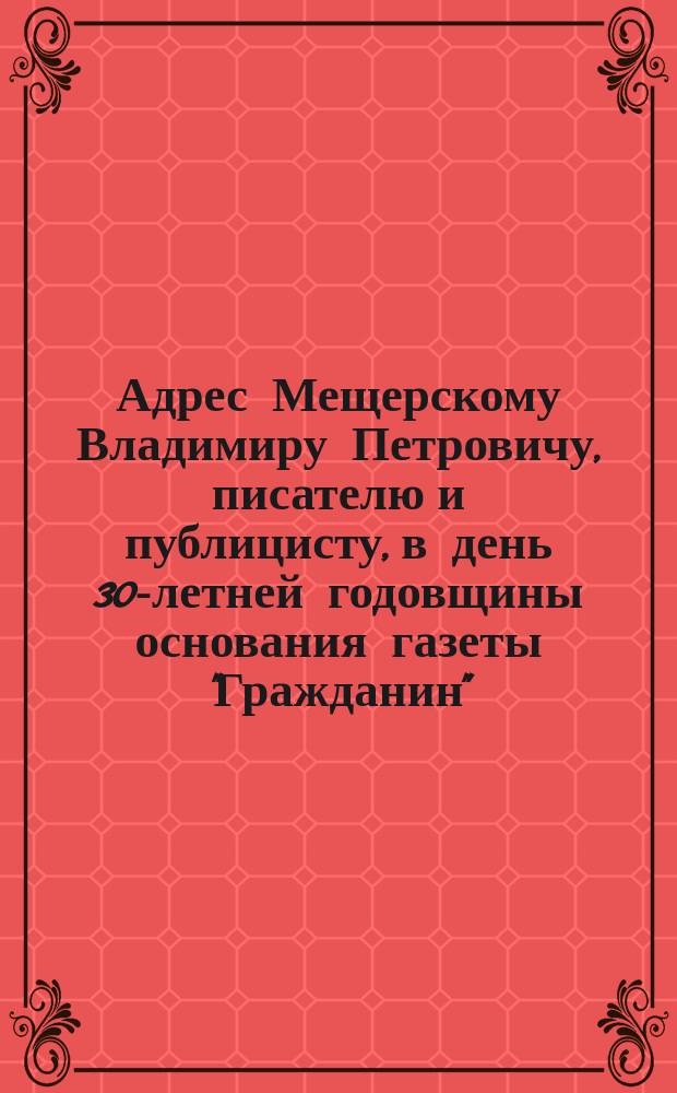 [Адрес Мещерскому Владимиру Петровичу, писателю и публицисту, в день 30-летней годовщины основания газеты "Гражданин"]