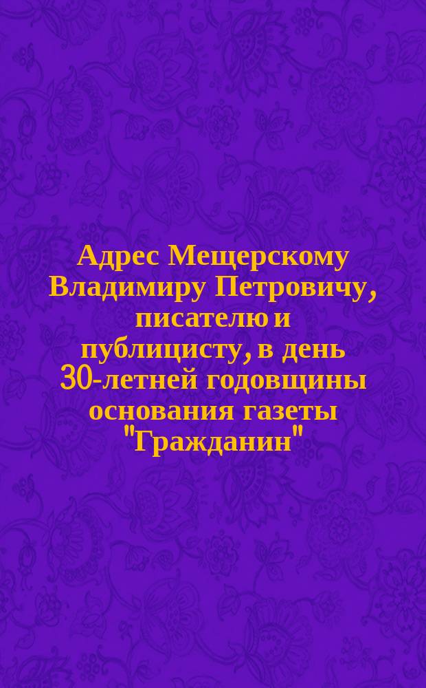 [Адрес Мещерскому Владимиру Петровичу, писателю и публицисту, в день 30-летней годовщины основания газеты "Гражданин"]