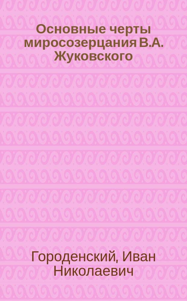 Основные черты миросозерцания В.А. Жуковского : Речь, читанная на лит.-муз. собрании 23 апр. 1902 г. в Александровском учительском ин-те, посвящ. чествованию памяти русского поэта В.А. Жуковского по случаю пятидесятилетия со дня его кончины