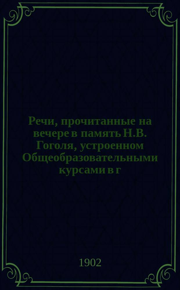 Речи, прочитанные на вечере в память Н.В. Гоголя, устроенном Общеобразовательными курсами в г. Баку 10-го марта 1902 года