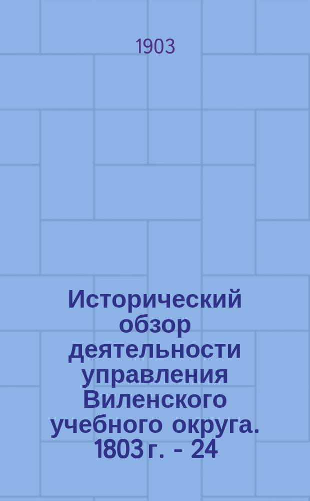 Исторический обзор деятельности управления Виленского учебного округа. 1803 г. - 24/I 1903 г : в трех частях. Ч. 1 : Исторический обзор деятельности Виленского учебного округа за первый период его существования. 1803 г. - 1832 г.