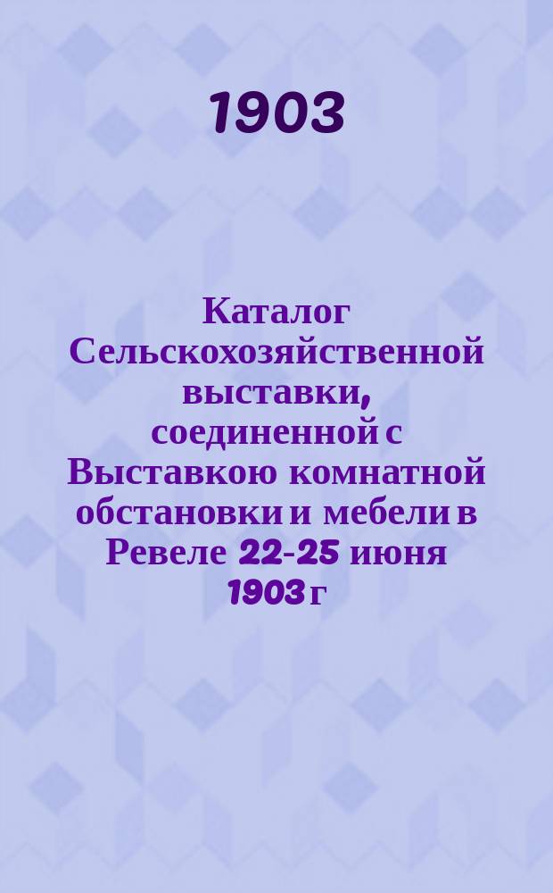 Каталог Сельскохозяйственной выставки, соединенной с Выставкою комнатной обстановки и мебели в Ревеле 22-25 июня 1903 г.