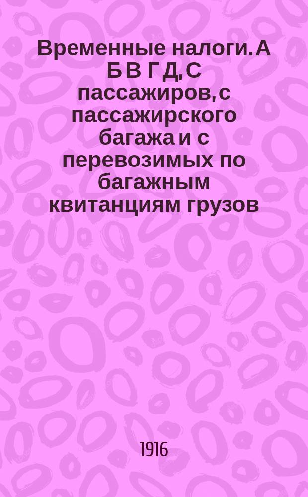 Временные налоги. А Б В Г Д, С пассажиров, с пассажирского багажа и с перевозимых по багажным квитанциям грузов. С перевозимых по железным дорогам грузов пассажирской, большой и малой скорости. Особый временный налог с хлопка. Временный сбор с железнодорожных грузов и пассажирского багажа, перевозимых по Финляндским железным дорогам. Узаконения и распоряжения Правительства, а также разъяснения и предложения Департамента железнодорожных дел Министерства финансов и Управления железных дорог Министерства путей сообщения - дорогам...