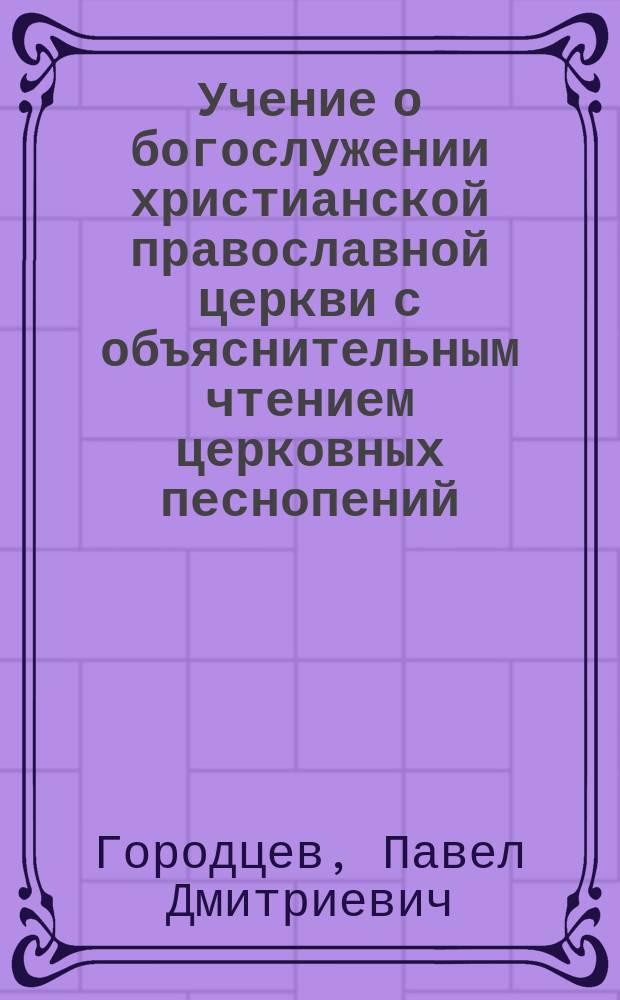 Учение о богослужении христианской православной церкви с объяснительным чтением церковных песнопений...