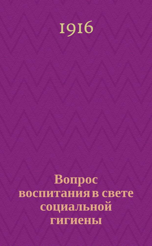 ... Вопрос воспитания в свете социальной гигиены : (Гигиена телес. и душев. жизни ребенка). Ч. 1-2
