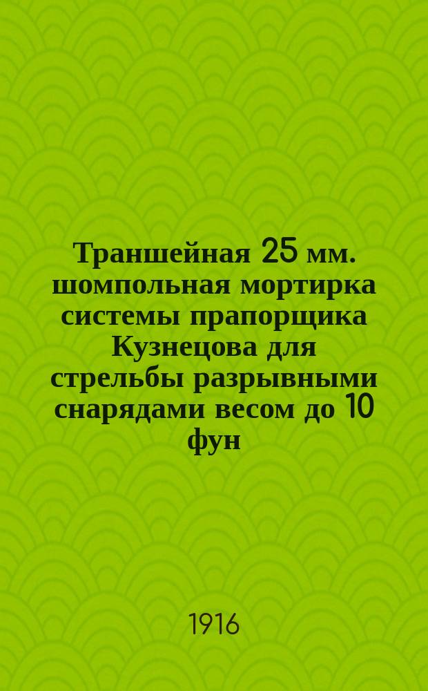 Траншейная 25 мм. шомпольная мортирка системы прапорщика Кузнецова для стрельбы разрывными снарядами весом до 10 фун. на дистанции до 500 шагов : Описание устройства мортирки, снарядов к ней и способа пользования системой