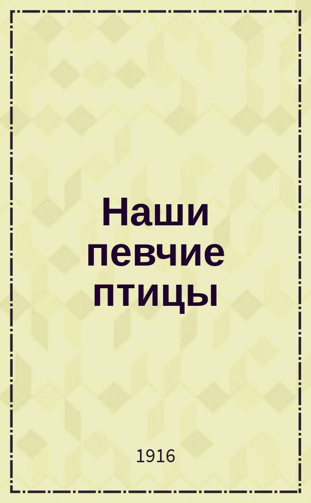 Наши певчие птицы : По М. Мензбиру, Д. Кайгородову, М. Богданову и др