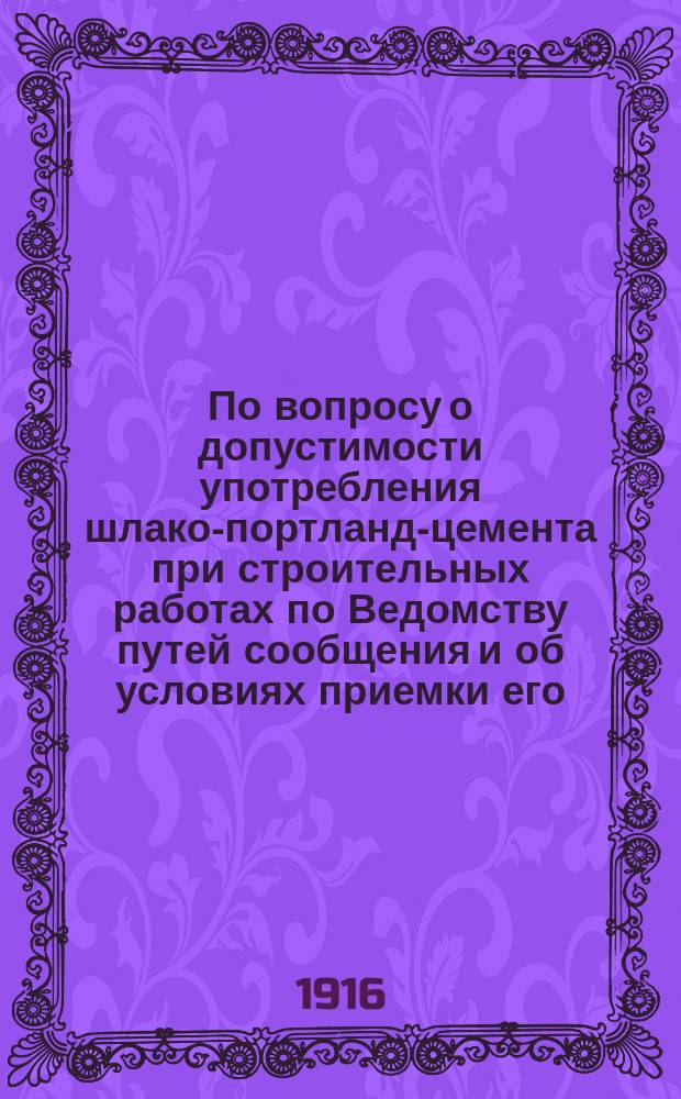По вопросу о допустимости употребления шлако-портланд-цемента при строительных работах по Ведомству путей сообщения и об условиях приемки его : Журн. Инж. совета М. П. С. № 55, 1916 г. 11/26 мая : Докл. чл. Инж. совета проф. Белелюбского и проф. Байкова