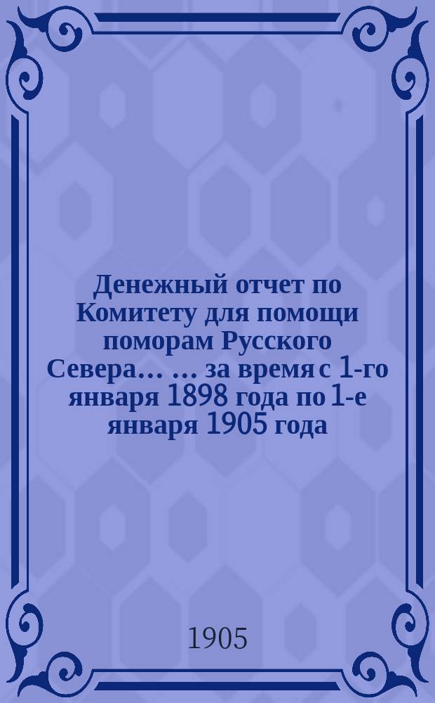 Денежный отчет по Комитету для помощи поморам Русского Севера ... ... за время с 1-го января 1898 года по 1-е января 1905 года