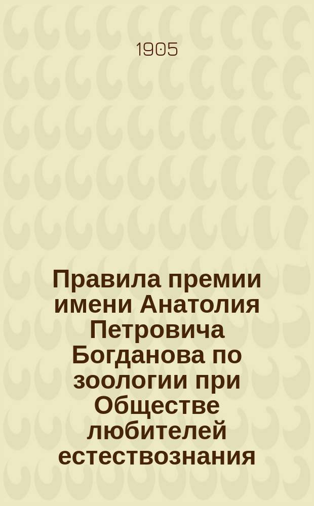 Правила премии имени Анатолия Петровича Богданова по зоологии при Обществе любителей естествознания, антропологии и этнографии : Утв. 5 марта 1905 г.