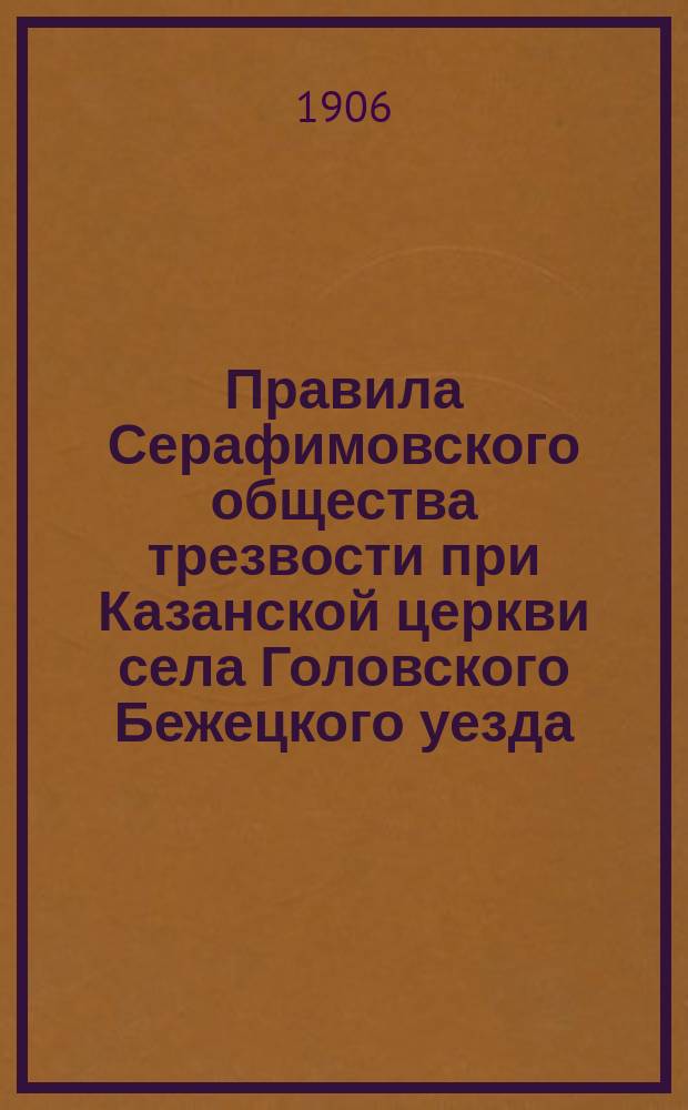 Правила Серафимовского общества трезвости при Казанской церкви села Головского Бежецкого уезда, Тверской епархии с приложением молитв и песнопений в честь Господа нашего Иисуса Христа, Божией Матери и св. Серафима Саровскаго Чудотворца