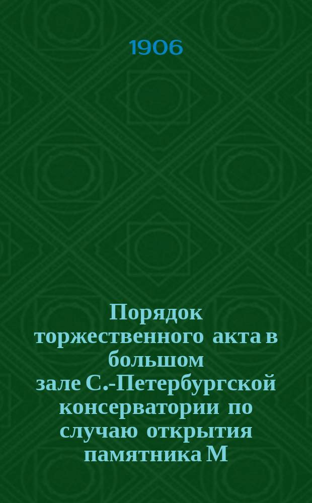 Порядок торжественного акта в большом зале С.-Петербургской консерватории по случаю открытия памятника М.И Глинке в С.-Петербурге 3 февраля 1906 г.. [Текст кантаты на открытие в С.-Петербурге памятника Михаилу Ивановичу Глинке]