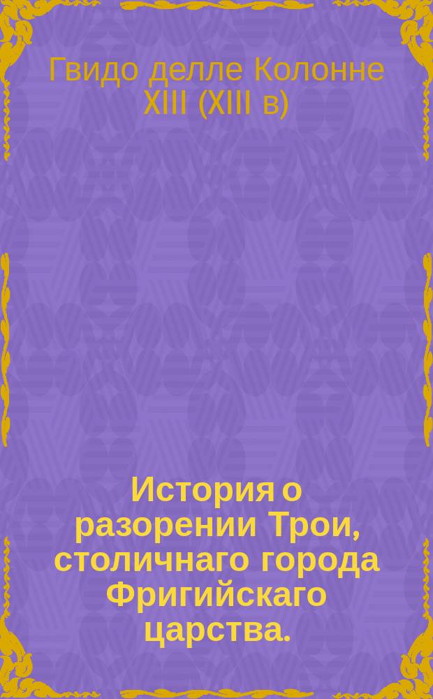 История о разорении Трои, столичнаго города Фригийскаго царства.