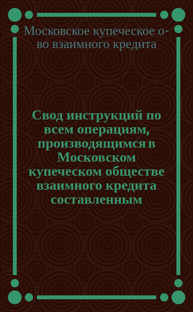 Свод инструкций по всем операциям, производящимся в Московском купеческом обществе взаимного кредита составленным, согласно § 50 устава Общества, Правлением и утвержденных Советом