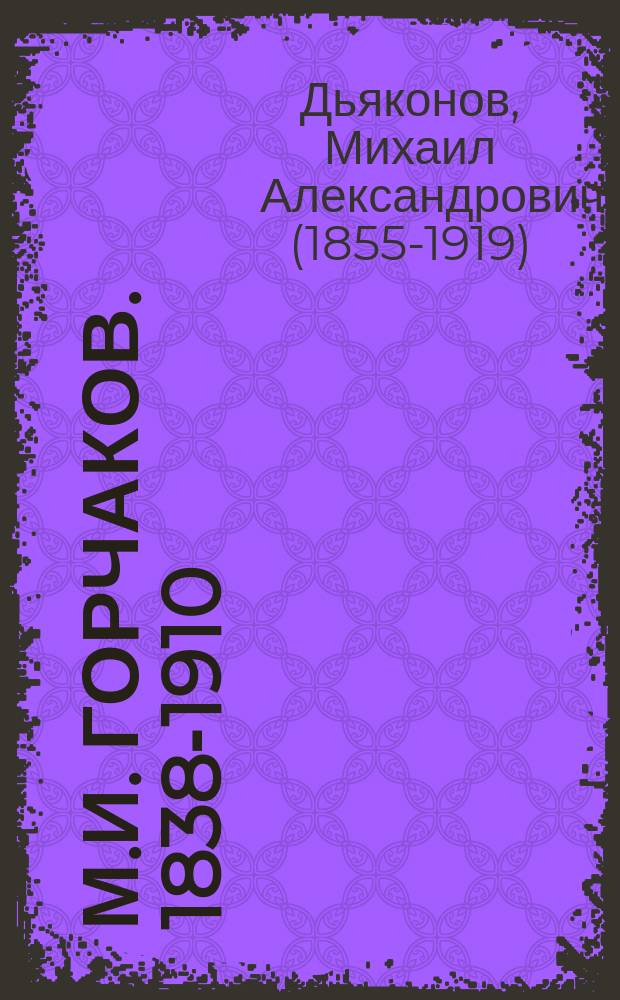 М.И. Горчаков. 1838-1910 : Некролог : Чит. в заседании Историко-филол. отд. 1 сент. 1910 г. акад. М.А. Дьяконовым