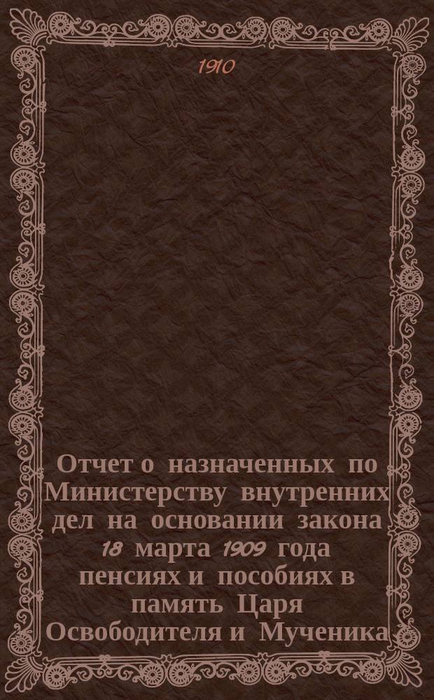 Отчет о назначенных по Министерству внутренних дел на основании закона 18 марта 1909 года пенсиях и пособиях в память Царя Освободителя и Мученика... ... за время со дня издания сего закона по 1 января 1910 г.