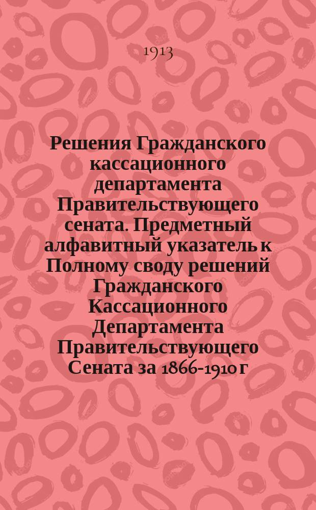 Решения Гражданского кассационного департамента Правительствующего сената. Предметный алфавитный указатель к Полному своду решений Гражданского Кассационного Департамента Правительствующего Сената за 1866-1910 г.г.