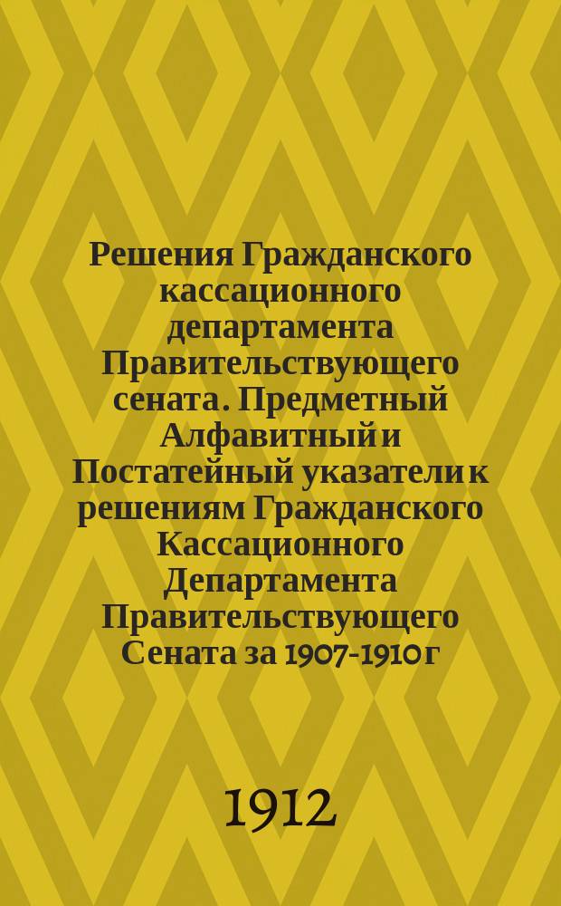 Решения Гражданского кассационного департамента Правительствующего сената. Предметный Алфавитный и Постатейный указатели к решениям Гражданского Кассационного Департамента Правительствующего Сената за 1907-1910 г.г.