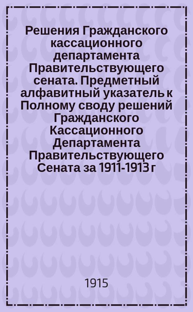 Решения Гражданского кассационного департамента Правительствующего сената. Предметный алфавитный указатель к Полному своду решений Гражданского Кассационного Департамента Правительствующего Сената за 1911-1913 г.г.