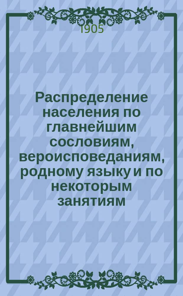 Распределение населения по главнейшим сословиям, вероисповеданиям, родному языку и по некоторым занятиям : краткие общие сведения по Империи