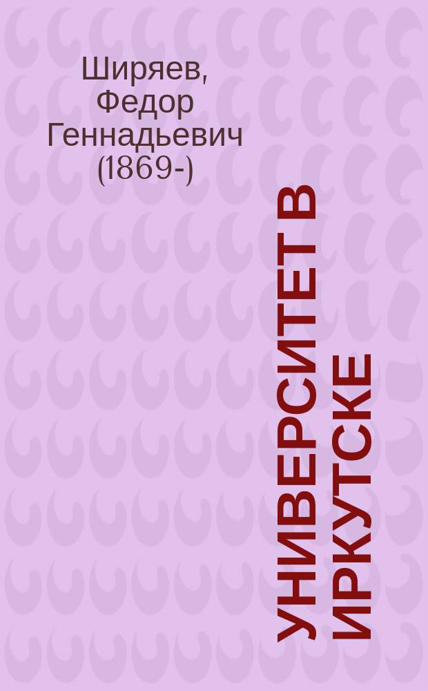 Университет в Иркутске : Ист. справка : (Докл., прочит. на общ. собр. чл. Вост.-Сиб. отд. Рус. геогр. о-ва 27 окт. 1912 г.)