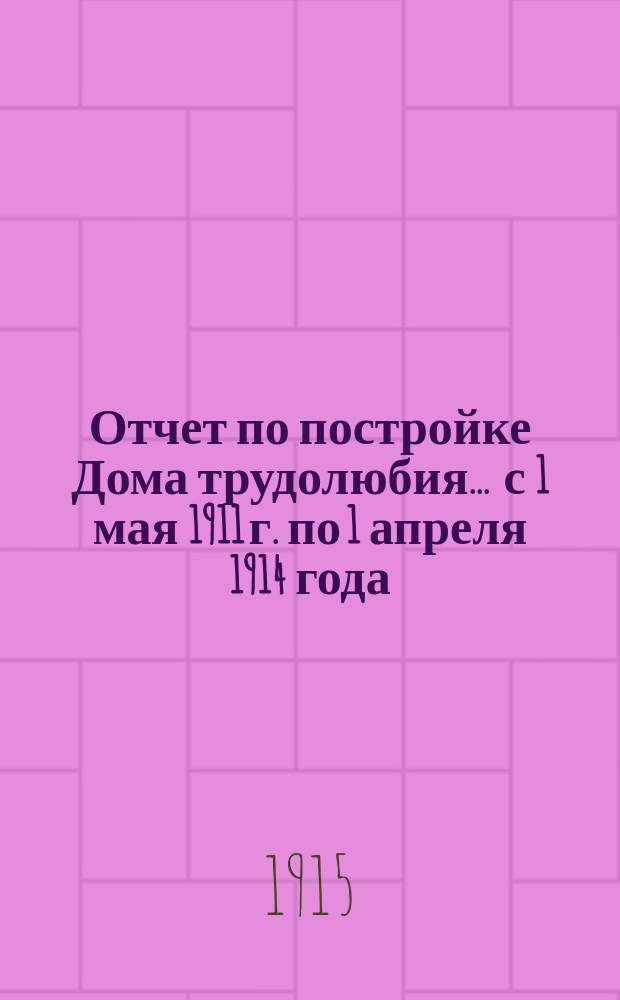 Отчет по постройке Дома трудолюбия. ... с 1 мая 1911 г. по 1 апреля 1914 года