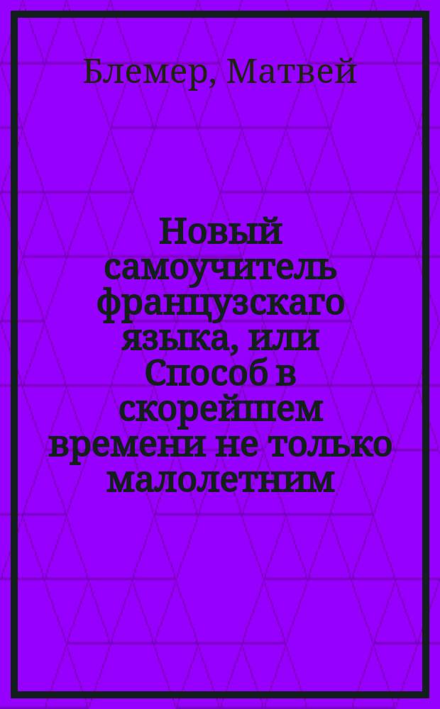 Новый самоучитель французскаго языка, или Способ в скорейшем времени не только малолетним, но и всякаго возраста людям научиться без помощи наставника, читать и правильно произносить по французски. : С приобщением употребительнейших в обществе разговоров