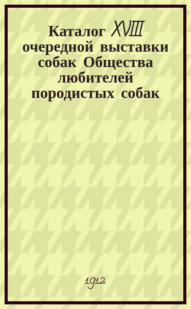 Каталог XVIII очередной выставки собак Общества любителей породистых собак (основ. в 1887 году) в Соляном городке с 1 по 5 марта 1912 г. : С прил. краткого описания некоторых пород собак