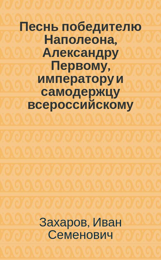 Песнь победителю Наполеона, Александру Первому, императору и самодержцу всероссийскому. : Всеподданнейшее приношение сенатора Захарова. : Писана в конце 1812 года