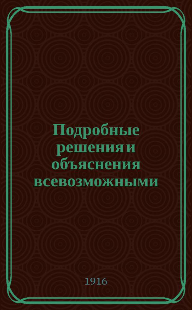Подробные решения и объяснения всевозможными (2-10-ю) способами всех задач Систематического сборника арифметических задач для гимназий и прогимназий, мужск. и женск., реальных уездных и городск. (высш. начальных) училищ, учительск. ин-тов и семинарий В. Арбузова, В. Минина, Д. Назарова, препод. моск. гимназий для самообразования